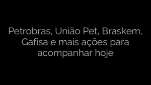 ​Petrobras, União Pet, Braskem, Gafisa e mais ações para acompanhar hoje 
